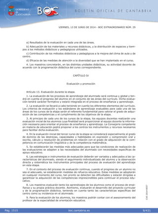 GOBIERNO
de
CANTABRIA
B O L E T Í N O F I C I A L D E C A N T A B R I A
i boc.cantabria.esPág. 1515
VIERNES, 13 DE JUNIO DE 2014 - BOC EXTRAORDINARIO NÚM. 29
9/431
CVE-2014-8557
a) Resultados de la evaluación en cada una de las áreas.
b) Adecuación de los materiales y recursos didácticos, y la distribución de espacios y tiem-
pos a los métodos didácticos y pedagógicos utilizados.
c) Contribución de los métodos didácticos y pedagógicos a la mejora del clima de aula y de
centro.
d) Eﬁcacia de las medidas de atención a la diversidad que se han implantado en el curso.
4. Los maestros concretarán, en las distintas unidades didácticas, su actividad docente de
acuerdo con la programación didáctica del curso correspondiente.
CAPÍTULO IV
Evaluación y promoción
Artículo 13. Evaluación durante la etapa.
1. La evaluación de los procesos de aprendizaje del alumnado será continua y global y ten-
drá en cuenta el progreso del alumno en el conjunto de las áreas del currículo. Dicha evalua-
ción tendrá carácter formativo y estará integrada en el proceso de enseñanza y aprendizaje.
2. La evaluación se llevará a cabo teniendo en cuenta los diferentes elementos del currículo.
Los criterios de evaluación y los estándares de aprendizaje evaluables para cada una de las
áreas de los cursos de la etapa serán el referente fundamental para valorar el grado de adqui-
sición de las competencias y el cumplimiento de los objetivos de la etapa.
3. Al principio de cada uno de los cursos de la etapa, los equipos docentes realizarán una
evaluación inicial de los alumnos cuya ﬁnalidad será proporcionar al equipo docente la informa-
ción necesaria para orientar el proceso de enseñanza y aprendizaje. La Consejería competente
en materia de educación podrá proponer a los centros los instrumentos y recursos necesarios
para facilitar dicha evaluación.
4. En la evaluación inicial del tercer curso de la etapa se considerará especialmente el grado
de dominio de las destrezas, capacidades y habilidades en expresión y comprensión oral y
escrita, cálculo y resolución de problemas en relación con el grado de adquisición de la com-
petencia en comunicación lingüística y de la competencia matemática.
5. Se establecerán las medidas más adecuadas para que las condiciones de realización de
las evaluaciones se adapten a las necesidades del alumnado con necesidades especíﬁcas de
apoyo educativo.
6. Las estrategias e instrumentos de evaluación deberán ser variados y adecuados a las ca-
racterísticas del alumnado, siendo el seguimiento individualizado del alumno y la observación
directa y sistemática los instrumentos principales del proceso de evaluación del aprendizaje
en esta etapa.
7. En el contexto del proceso de evaluación continua, cuando el progreso de un alumno no
sea el adecuado, se establecerán medidas de refuerzo educativo. Estas medidas se adoptarán
en cualquier momento del curso, tan pronto se detecten las diﬁcultades y estarán dirigidas a
garantizar la adquisición de las competencias imprescindibles para continuar el proceso edu-
cativo.
8. Los maestros evaluarán tanto los aprendizajes de los alumnos como el proceso de ense-
ñanza y su propia práctica docente. Asimismo, evaluarán el desarrollo del proyecto curricular
y de la programación didáctica, teniendo en cuenta tanto las características especíﬁcas del
centro como su incidencia en el alumnado.
9. Para la evaluación de los alumnos, los maestros podrán contar con el asesoramiento del
profesor de la especialidad de orientación educativa.
 