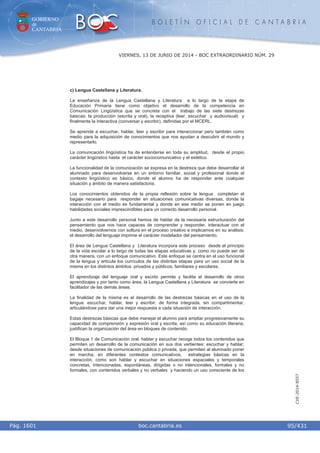 GOBIERNO
de
CANTABRIA
B O L E T Í N O F I C I A L D E C A N T A B R I A
i boc.cantabria.esPág. 1601
VIERNES, 13 DE JUNIO DE 2014 - BOC EXTRAORDINARIO NÚM. 29
95/431
CVE-2014-8557
c) Lengua Castellana y Literatura.
La enseñanza de la Lengua Castellana y Literatura a lo largo de la etapa de
Educación Primaria tiene como objetivo el desarrollo de la competencia en
Comunicación Lingüística que se concreta con el trabajo de las siete destrezas
básicas: la producción (escrita y oral), la receptiva (leer, escuchar y audiovisual) y
finalmente la interactiva (conversar y escribir), definidas por el MCERL.
Se aprende a escuchar, hablar, leer y escribir para interaccionar pero también como
medio para la adquisición de conocimientos que nos ayudan a descubrir el mundo y
representarlo.
La comunicación lingüística ha de entenderse en toda su amplitud, desde el propio
carácter lingüístico hasta el carácter sociocomunicativo y el estético.
La funcionalidad de la comunicación se expresa en la destreza que debe desarrollar el
alumnado para desenvolverse en un entorno familiar, social y profesional donde el
contexto lingüístico es básico, donde el alumno ha de responder ante cualquier
situación y ámbito de manera satisfactoria.
Los conocimientos obtenidos de la propia reflexión sobre la lengua completan el
bagaje necesario para responder en situaciones comunicativas diversas, donde la
interacción con el medio es fundamental y donde en ese medio se ponen en juego
habilidades sociales imprescindibles para un correcto desarrollo personal.
Junto a este desarrollo personal hemos de hablar de la necesaria estructuración del
pensamiento que nos hace capaces de comprender y responder, interactuar con el
medio, desenvolvernos con soltura en el proceso creativo e implicarnos en su análisis;
el desarrollo del lenguaje imprime el carácter modelador del pensamiento.
El área de Lengua Castellana y Literatura incorpora este proceso desde el principio
de la vida escolar a lo largo de todas las etapas educativas y, como no puede ser de
otra manera, con un enfoque comunicativo. Este enfoque se centra en el uso funcional
de la lengua y articula los currículos de las distintas etapas para un uso social de la
misma en los distintos ámbitos: privados y públicos, familiares y escolares.
El aprendizaje del lenguaje oral y escrito permite y facilita el desarrollo de otros
aprendizajes y por tanto como área, la Lengua Castellana y Literatura se convierte en
facilitador de las demás áreas.
La finalidad de la misma es el desarrollo de las destrezas básicas en el uso de la
lengua: escuchar, hablar, leer y escribir, de forma integrada, sin compartimentar,
articulándose para dar una mejor respuesta a cada situación de interacción.
Estas destrezas básicas que debe manejar el alumno para ampliar progresivamente su
capacidad de comprensión y expresión oral y escrita, así como su educación literaria,
justifican la organización del área en bloques de contenido.
El Bloque 1 de Comunicación oral: hablar y escuchar recoge todos los contenidos que
permiten un desarrollo de la comunicación en sus dos vertientes: escuchar y hablar;
desde situaciones de comunicación pública o privada, que permiten al alumnado poner
en marcha, en diferentes contextos comunicativos, estrategias básicas en la
interacción, como son hablar y escuchar en situaciones espaciales y temporales
concretas, intencionadas, espontáneas, dirigidas o no intencionales, formales y no
formales, con contenidos verbales y no verbales y haciendo un uso consciente de los
 