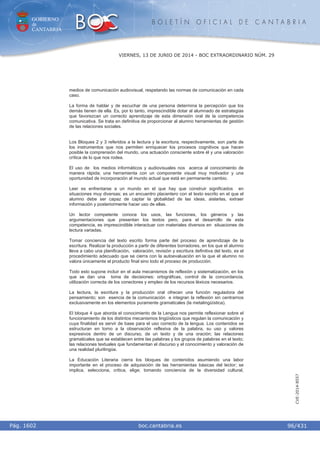 GOBIERNO
de
CANTABRIA
B O L E T Í N O F I C I A L D E C A N T A B R I A
i boc.cantabria.esPág. 1602
VIERNES, 13 DE JUNIO DE 2014 - BOC EXTRAORDINARIO NÚM. 29
96/431
CVE-2014-8557
medios de comunicación audiovisual, respetando las normas de comunicación en cada
caso.
La forma de hablar y de escuchar de una persona determina la percepción que los
demás tienen de ella. Es, por lo tanto, imprescindible dotar al alumnado de estrategias
que favorezcan un correcto aprendizaje de esta dimensión oral de la competencia
comunicativa. Se trata en definitiva de proporcionar al alumno herramientas de gestión
de las relaciones sociales.
Los Bloques 2 y 3 referidos a la lectura y la escritura, respectivamente, son parte de
los instrumentos que nos permiten enriquecer los procesos cognitivos que hacen
posible la comprensión del mundo, una actuación consciente sobre él y una valoración
crítica de lo que nos rodea.
El uso de los medios informáticos y audiovisuales nos acerca al conocimiento de
manera rápida; una herramienta con un componente visual muy motivador y una
oportunidad de incorporación al mundo actual que está en permanente cambio.
Leer es enfrentarse a un mundo en el que hay que construir significados en
situaciones muy diversas; es un encuentro placentero con el texto escrito en el que el
alumno debe ser capaz de captar la globalidad de las ideas, aislarlas, extraer
información y posteriormente hacer uso de ellas.
Un lector competente conoce los usos, las funciones, los géneros y las
argumentaciones que presentan los textos pero, para el desarrollo de esta
competencia, es imprescindible interactuar con materiales diversos en situaciones de
lectura variadas.
Tomar conciencia del texto escrito forma parte del proceso de aprendizaje de la
escritura. Realizar la producción a partir de diferentes borradores, en los que el alumno
lleva a cabo una planificación, valoración, revisión y escritura definitiva del texto, es el
procedimiento adecuado que se cierra con la autoevaluación en la que el alumno no
valora únicamente el producto final sino todo el proceso de producción.
Todo esto supone incluir en el aula mecanismos de reflexión y sistematización, en los
que se dan una toma de decisiones: ortográficas, control de la concordancia,
utilización correcta de los conectores y empleo de los recursos léxicos necesarios.
La lectura, la escritura y la producción oral ofrecen una función reguladora del
pensamiento; son esencia de la comunicación e integran la reflexión sin centrarnos
exclusivamente en los elementos puramente gramaticales (la metalingüística).
El bloque 4 que aborda el conocimiento de la Lengua nos permite reflexionar sobre el
funcionamiento de los distintos mecanismos lingüísticos que regulan la comunicación y
cuya finalidad es servir de base para el uso correcto de la lengua. Los contenidos se
estructuran en torno a la observación reflexiva de la palabra, su uso y valores
expresivos dentro de un discurso, de un texto y de una oración; las relaciones
gramaticales que se establecen entre las palabras y los grupos de palabras en el texto;
las relaciones textuales que fundamentan el discurso y el conocimiento y valoración de
una realidad plurilingüe.
La Educación Literaria cierra los bloques de contenidos asumiendo una labor
importante en el proceso de adquisición de las herramientas básicas del lector; se
implica, selecciona, critica, elige; tomando conciencia de la diversidad cultural,
 