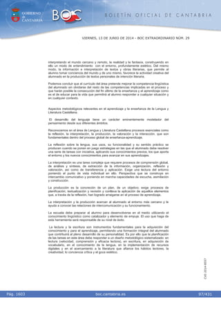 GOBIERNO
de
CANTABRIA
B O L E T Í N O F I C I A L D E C A N T A B R I A
i boc.cantabria.esPág. 1603
VIERNES, 13 DE JUNIO DE 2014 - BOC EXTRAORDINARIO NÚM. 29
97/431
CVE-2014-8557
interpretando el mundo cercano y remoto, la realidad y la fantasía, construyendo en
ello un modo de entendimiento con el entorno, profundamente estético. Del mismo
modo, la información e interpretación de textos y obras literarias, que permite al
alumno tomar conciencia del mundo y de uno mismo, favorece la actividad creativa del
alumnado en la producción de textos personales de intención literaria.
Podemos concluir que el currículo del área pretende mejorar la competencia lingüística
del alumnado sin olvidarse del resto de las competencias implicadas en el proceso y
que harán posible la consecución del fin último de la enseñanza y el aprendizaje como
es el de educar para la vida que permitirá al alumno responder a cualquier situación y
en cualquier contexto.
Aspectos metodológicos relevantes en el aprendizaje y la enseñanza de la Lengua y
Literatura Castellana.
El desarrollo del lenguaje tiene un carácter eminentemente modelador del
pensamiento desde sus diferentes ámbitos.
Reconocemos en el área de Lengua y Literatura Castellana procesos esenciales como
la reflexión, la interpretación, la producción, la valoración y la interacción, que son
fundamentales dentro del proceso global de enseñanza-aprendizaje.
La reflexión sobre la lengua, sus usos, su funcionalidad y su sentido práctico se
producen cuando se ponen en juego estrategias en las que el alumnado debe resolver
una serie de tareas con iniciativa, aplicando sus conocimientos previos, los que aporta
el entorno y los nuevos conocimientos para avanzar en sus aprendizajes.
La interpretación es una tarea compleja que requiere procesos de comprensión global,
de análisis y síntesis, de extracción de la información, organización, reflexión y
valoración, así como de transferencia y aplicación. Exige una lectura del entorno
poniendo el punto de vista individual en ello. Perspectiva que se construye en
intercambio comunicativo y poniendo en marcha capacidades de escucha, asimilación
y construcción.
La producción es la concreción de un plan, de un objetivo; exige procesos de
planificación, textualización y revisión y conlleva la aplicación de aquellos elementos
que, a través de la reflexión, han logrado arraigarse en el proceso de aprendizaje.
La interpretación y la producción acercan al alumnado al entorno más cercano y le
ayuda a conocer las relaciones de intercomunicación y su funcionamiento.
La escuela debe preparar al alumno para desenvolverse en el medio utilizando el
conocimiento lingüístico como catalizador y elemento de empuje. El uso que haga de
esta herramienta será responsable de su nivel de éxito.
La lectura y la escritura son instrumentos fundamentales para la adquisición del
conocimiento y para el aprendizaje, permitiendo una formación integral del alumnado
que contribuirá al pleno desarrollo de su personalidad. Es por ello que la planificación
de las tareas en este área debe responder a un diseño metodológico sistematizado: en
lectura (velocidad, comprensión y eficacia lectora), en escritura, en adquisición de
vocabulario, en el conocimiento de la lengua, en la implementación de recursos
digitales y en el acercamiento a la literatura que afiance los hábitos lectores, la
creatividad, lo conciencia crítica y el goce estético.
 