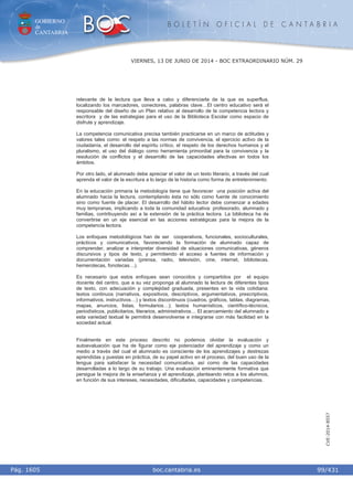 GOBIERNO
de
CANTABRIA
B O L E T Í N O F I C I A L D E C A N T A B R I A
i boc.cantabria.esPág. 1605
VIERNES, 13 DE JUNIO DE 2014 - BOC EXTRAORDINARIO NÚM. 29
99/431
CVE-2014-8557
relevante de la lectura que lleva a cabo y diferenciarla de la que es superflua,
localizando los marcadores, conectores, palabras clave…El centro educativo será el
responsable del diseño de un Plan relativo al desarrollo de la competencia lectora y
escritora y de las estrategias para el uso de la Biblioteca Escolar como espacio de
disfrute y aprendizaje.
La competencia comunicativa precisa también practicarse en un marco de actitudes y
valores tales como: el respeto a las normas de convivencia, el ejercicio activo de la
ciudadanía, el desarrollo del espíritu crítico, el respeto de los derechos humanos y el
pluralismo, el uso del diálogo como herramienta primordial para la convivencia y la
resolución de conflictos y el desarrollo de las capacidades afectivas en todos los
ámbitos.
Por otro lado, el alumnado debe apreciar el valor de un texto literario, a través del cual
aprenda el valor de la escritura a lo largo de la historia como forma de entretenimiento.
En la educación primaria la metodología tiene que favorecer una posición activa del
alumnado hacia la lectura, contemplando ésta no sólo como fuente de conocimiento
sino como fuente de placer. El desarrollo del hábito lector debe comenzar a edades
muy tempranas, implicando a toda la comunidad educativa: profesorado, alumnado y
familias, contribuyendo así a la extensión de la práctica lectora. La biblioteca ha de
convertirse en un eje esencial en las acciones estratégicas para la mejora de la
competencia lectora.
Los enfoques metodológicos han de ser cooperativos, funcionales, socioculturales,
prácticos y comunicativos, favoreciendo la formación de alumnado capaz de
comprender, analizar e interpretar diversidad de situaciones comunicativas, géneros
discursivos y tipos de texto, y permitiendo el acceso a fuentes de información y
documentación variadas (prensa, radio, televisión, cine, internet, bibliotecas,
hemerotecas, fonotecas…).
Es necesario que estos enfoques sean conocidos y compartidos por el equipo
docente del centro, que a su vez proponga al alumnado la lectura de diferentes tipos
de texto, con adecuación y complejidad graduada, presentes en la vida cotidiana:
textos continuos (narrativos, expositivos, descriptivos, argumentativos, prescriptivos,
informativos, instructivos…) y textos discontinuos (cuadros, gráficos, tablas, diagramas,
mapas, anuncios, listas, formularios…); textos humanísticos, científico-técnicos,
periodísticos, publicitarios, literarios, administrativos… El acercamiento del alumnado a
esta variedad textual le permitirá desenvolverse e integrarse con más facilidad en la
sociedad actual.
Finalmente en este proceso descrito no podemos olvidar la evaluación y
autoevaluación que ha de figurar como eje potenciador del aprendizaje y como un
medio a través del cual el alumnado es consciente de los aprendizajes y destrezas
aprendidas y puestas en práctica, de su papel activo en el proceso, del buen uso de la
lengua para satisfacer la necesidad comunicativa, así como de las capacidades
desarrolladas a lo largo de su trabajo. Una evaluación eminentemente formativa que
persigue la mejora de la enseñanza y el aprendizaje, planteando retos a los alumnos,
en función de sus intereses, necesidades, dificultades, capacidades y competencias.
 