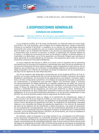 GOBIERNO
de
CANTABRIA
B O L E T Í N O F I C I A L D E C A N T A B R I A
i boc.cantabria.esPág. 1507
VIERNES, 13 DE JUNIO DE 2014 - BOC EXTRAORDINARIO NÚM. 29
1/431
CVE-2014-8557
1.DISPOSICIONES GENERALES
CONSEJO DE GOBIERNO
CVE-2014-8557 Decreto 27/2014, de 5 de junio, que establece el currículo de Educa-
ción Primaria en la Comunidad Autónoma de Cantabria
La Ley Orgánica 2/2006, de 3 de mayo, de Educación, en redacción dada por la Ley Orgá-
nica 8/2013, de 9 de diciembre, para la Mejora de la Calidad Educativa, regula la Educación
Primaria en el capítulo II del título I y establece, en su artículo 16, que esta etapa educativa
comprende seis cursos académicos, que se cursarán ordinariamente entre los seis y los doce
años de edad y que su ﬁnalidad será facilitar a los alumnos los aprendizajes de la expresión
y comprensión oral, la lectura, la escritura, el cálculo, la adquisición de nociones básicas de
la cultura, y el hábito de convivencia así como los de estudio y trabajo, el sentido artístico, la
creatividad y la afectividad, con el ﬁn de garantizar una formación integral que contribuya al
pleno desarrollo de la personalidad de los alumnos y de prepararlos para cursar con aprove-
chamiento la Educación Secundaria Obligatoria.
La nueva redacción del artículo 6, deﬁne el currículo como la regulación de los elementos
que determinan los procesos de enseñanza y aprendizaje para cada una de las enseñanzas. El
currículo de la Educación Primaria estará integrado, según lo dispuesto en este artículo, por los
objetivos, las competencias, los contenidos, la metodología didáctica, los estándares de apren-
dizaje evaluables y los criterios de evaluación del grado de adquisición de las competencias y
del logro de los objetivos de esta etapa educativa.
Uno de los aspectos más destacados introducidos por la Ley Orgánica 8/2013, de 9 de di-
ciembre, es la nueva conﬁguración del currículo de Educación Primaria, Educación Secundaria
Obligatoria y Bachillerato, con la división de las asignaturas en tres bloques: troncales, especí-
ﬁcas y de libre conﬁguración autonómica. En el bloque de asignaturas troncales se garantizan
los conocimientos y competencias que permitan adquirir una formación sólida y continuar
con aprovechamiento las etapas posteriores en aquellas asignaturas que deben ser comunes
a todo el alumnado, y que, en todo caso, deben ser evaluadas en las evaluaciones ﬁnales de
etapa. El bloque de asignaturas especíﬁcas permite una mayor autonomía a la hora de ﬁjar
horarios y contenidos de las asignaturas, así como para conformar su oferta. Finalmente, el
bloque de asignaturas de libre conﬁguración autonómica supone el mayor nivel de autonomía
pedagógica, en el que las Administraciones educativas y, en los términos establecidos en este
decreto, los centros docentes pueden ofrecer asignaturas de diseño propio.
Esta nueva conﬁguración tiene su reﬂejo en la distribución de competencias. Según el
nuevo artículo 6 bis de la Ley Orgánica 2/2006, de 3 de mayo, corresponde al Gobierno la de-
terminación de los contenidos comunes, los estándares de aprendizaje evaluables y el horario
lectivo mínimo del bloque de asignaturas troncales, los estándares de aprendizaje evaluables
relativos a los contenidos del bloque de asignaturas especíﬁcas y los criterios de evaluación
del logro de los objetivos de las enseñanzas y etapas educativas y del grado de adquisición
de las competencias correspondientes, así como las características generales de las pruebas
en relación con la evaluación ﬁnal de la Educación Primaria. En desarrollo de lo anteriormente
expuesto, se ha dictado el Real Decreto 126/2014, de 28 de febrero, por el que se establece el
currículo básico de la Educación Primaria.
No obstante, según lo dispuesto en el propio artículo 6 bis, corresponde a las Administra-
ciones educativas complementar los contenidos del bloque de asignaturas troncales, estable-
cer los contenidos del bloque de asignaturas especíﬁcas y de libre conﬁguración autonómica,
realizar recomendaciones de metodología didáctica, ﬁjar el horario lectivo máximo de las áreas
del bloque de asignaturas troncales, ﬁjar el horario de las áreas de los bloques de asignaturas
especíﬁcas y de libre conﬁguración autonómica, complementar los criterios de evaluación del
 