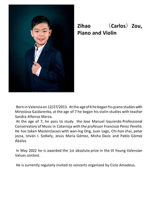 Zihao （Carlos）Zou,
Piano and Violin
Born in Valencia on 12/27/2013. At the age of6he began his piano studies with
Miroslava Gaidarenko, at the age of 7 he began his violin studies with teacher
Sandra Alfonso Marzo.
At the age of 7, he pass to study the Jose Manuel Izquierdo Professional
Conservatory of Music in Catarroja with the professor Francisco Pérez Perelló.
He has taken Masterclasses with wan-Ing Ong, Juan Lago, Chi-han chai, peter
jozsa, István I. Székely, Jesús María Gómez, Misha Dacic and Pablo Gómez
Ábalos
In May 2022 he is awarded the 1st absolute prize in the VI Young Valencian
Values contest.
He is currently regularly invited to concerts organized by Ciclo Amadeus.
 