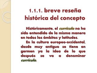 1.1.1. breve reseña
histórica del concepto
Históricamente, el currículo no ha
sido entendido de la misma manera
en todos los ámbitos y latitudes.
En la cultura europeo-occidental,
desde muy antiguo se tiene en
germen ya la idea de lo que
después se va a denominar
currículo.
 