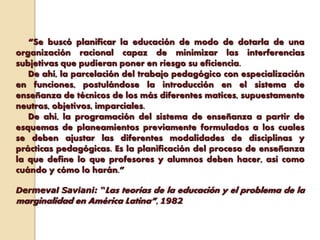 “Se buscó planificar la educación de modo de dotarla de una
organización racional capaz de minimizar las interferencias
subjetivas que pudieran poner en riesgo su eficiencia.
De ahí, la parcelación del trabajo pedagógico con especialización
en funciones, postulándose la introducción en el sistema de
enseñanza de técnicos de los más diferentes matices, supuestamente
neutros, objetivos, imparciales.
De ahí, la programación del sistema de enseñanza a partir de
esquemas de planeamientos previamente formulados a los cuales
se deben ajustar las diferentes modalidades de disciplinas y
prácticas pedagógicas. Es la planificación del proceso de enseñanza
la que define lo que profesores y alumnos deben hacer, así como
cuándo y cómo lo harán.”
Dermeval Saviani: “Las teorías de la educación y el problema de la
marginalidad en América Latina”, 1982
 