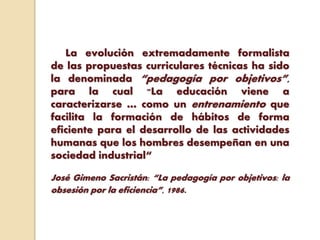 La evolución extremadamente formalista
de las propuestas curriculares técnicas ha sido
la denominada “pedagogía por objetivos”,
para la cual "La educación viene a
caracterizarse … como un entrenamiento que
facilita la formación de hábitos de forma
eficiente para el desarrollo de las actividades
humanas que los hombres desempeñan en una
sociedad industrial“
José Gimeno Sacristán: “La pedagogía por objetivos: la
obsesión por la eficiencia”, 1986.
 