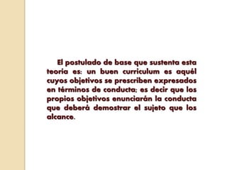 El postulado de base que sustenta esta
teoría es: un buen curriculum es aquél
cuyos objetivos se prescriben expresados
en términos de conducta; es decir que los
propios objetivos enunciarán la conducta
que deberá demostrar el sujeto que los
alcance.
 