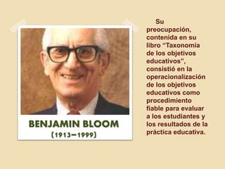 Su
preocupación,
contenida en su
libro “Taxonomía
de los objetivos
educativos”,
consistió en la
operacionalización
de los objetivos
educativos como
procedimiento
fiable para evaluar
a los estudiantes y
los resultados de la
práctica educativa.
BENJAMIN BLOOM
(1913–1999)
 