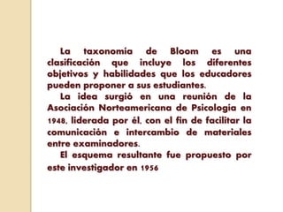La taxonomía de Bloom es una
clasificación que incluye los diferentes
objetivos y habilidades que los educadores
pueden proponer a sus estudiantes.
La idea surgió en una reunión de la
Asociación Norteamericana de Psicología en
1948, liderada por él, con el fin de facilitar la
comunicación e intercambio de materiales
entre examinadores.
El esquema resultante fue propuesto por
este investigador en 1956
 