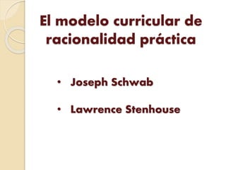 El modelo curricular de
racionalidad práctica
• Joseph Schwab
• Lawrence Stenhouse
 