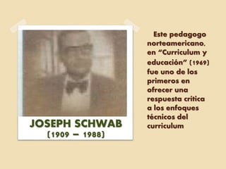 Este pedagogo
norteamericano,
en “Curriculum y
educación” (1969)
fue uno de los
primeros en
ofrecer una
respuesta crítica
a los enfoques
técnicos del
curriculumJOSEPH SCHWAB
(1909 – 1988)
 