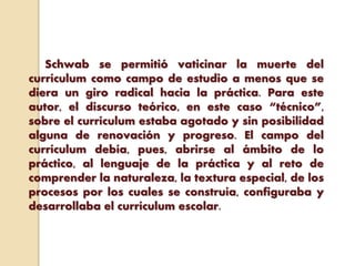 Schwab se permitió vaticinar la muerte del
currículum como campo de estudio a menos que se
diera un giro radical hacia la práctica. Para este
autor, el discurso teórico, en este caso “técnico”,
sobre el currículum estaba agotado y sin posibilidad
alguna de renovación y progreso. El campo del
currículum debía, pues, abrirse al ámbito de lo
práctico, al lenguaje de la práctica y al reto de
comprender la naturaleza, la textura especial, de los
procesos por los cuales se construía, configuraba y
desarrollaba el currículum escolar.
 