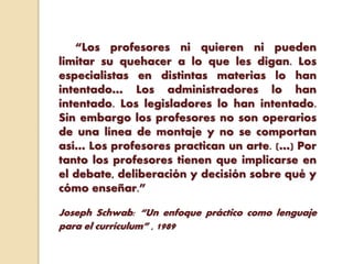 “Los profesores ni quieren ni pueden
limitar su quehacer a lo que les digan. Los
especialistas en distintas materias lo han
intentado… Los administradores lo han
intentado. Los legisladores lo han intentado.
Sin embargo los profesores no son operarios
de una línea de montaje y no se comportan
así… Los profesores practican un arte. (…) Por
tanto los profesores tienen que implicarse en
el debate, deliberación y decisión sobre qué y
cómo enseñar.”
Joseph Schwab: “Un enfoque práctico como lenguaje
para el currículum” , 1989
 