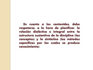 En cuanto a los contenidos, debe
respetarse, a la hora de planificar, la
relación dialéctica e integral entre la
estructura sustantiva de la disciplina (los
conceptos) y la sintáctica (los métodos
específicos por los cuales se produce
conocimiento)
 