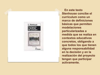En este texto
Stenhouse concibe el
curriculum como un
marco de definiciones
básicas que permiten
modelaciones
particularizadas a
medida que se realiza en
contextos educativos
concretos, obligando a
que todos los que tienen
alguna responsabilidad
en la decisión y en la
realización del proyecto
tengan que participar
activamente.
 