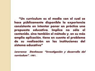 “Un curriculum es el medio con el cual se
hace públicamente disponible la experiencia
consistente en intentar poner en práctica una
propuesta educativa. Implica no sólo el
contenido, sino también el método y, en su más
amplia aplicación, tiene en cuenta el problema
de su realización en las instituciones del
sistema educativo”
Lawrence Stenhouse: “Investigación y desarrollo del
curriculum”, 1981.
 
