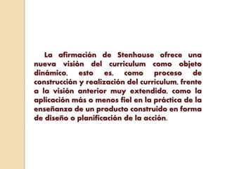 La afirmación de Stenhouse ofrece una
nueva visión del curriculum como objeto
dinámico, esto es, como proceso de
construcción y realización del currículum, frente
a la visión anterior muy extendida, como la
aplicación más o menos fiel en la práctica de la
enseñanza de un producto construido en forma
de diseño o planificación de la acción.
 