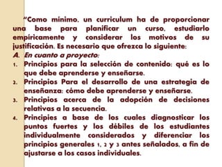 “Como mínimo, un curriculum ha de proporcionar
una base para planificar un curso, estudiarlo
empíricamente y considerar los motivos de su
justificación. Es necesario que ofrezca lo siguiente:
A. En cuanto a proyecto:
1. Principios para la selección de contenido: qué es lo
que debe aprenderse y enseñarse.
2. Principios Para el desarrollo de una estrategia de
enseñanza: cómo debe aprenderse y enseñarse.
3. Principios acerca de la adopción de decisiones
relativas a la secuencia.
4. Principies a base de los cuales diagnosticar los
puntos fuertes y los débiles de los estudiantes
individualmente considerados y diferenciar los
principios generales 1, 2 y 3 antes señalados, a fin de
ajustarse a los casos individuales.
 