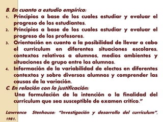 B. En cuanto a estudio empírico:
1. Principios a base de los cuales estudiar y evaluar el
progreso de los estudiantes.
2. Principios a base de los cuales estudiar y evaluar el
progreso de los profesores.
3. Orientación en cuanto a la posibilidad de llevar a cabo
el curriculum en diferentes situaciones escolares,
contextos relativos a alumnos, medios ambientes y
situaciones de grupo entre los alumnos.
4. Información de la variabilidad de electos en diferentes
contextos y sobre diversos alumnos y comprender las
causas de la variación.
C. En relación con la justificación:
Una formulación de la intención o la finalidad del
curriculum que sea susceptible de examen crítico.”
Lawrence Stenhouse: “Investigación y desarrollo del curriculum”,
1981.
 