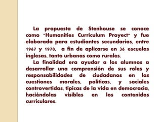 La propuesta de Stenhouse se conoce
como "Humanities Currículum Proyect" y fue
elaborada para estudiantes secundarios, entre
1967 y 1970, a fin de aplicarse en 36 escuelas
inglesas, tanto urbanas como rurales.
La finalidad era ayudar a los alumnos a
desarrollar una comprensión de sus roles y
responsabilidades de ciudadanos en las
cuestiones morales, políticas, y sociales
controvertidas, típicas de la vida en democracia,
haciéndolas visibles en los contenidos
curriculares.
 