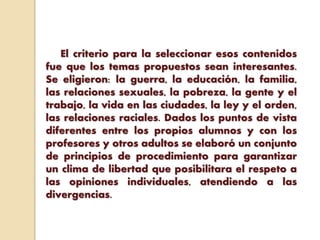 El criterio para la seleccionar esos contenidos
fue que los temas propuestos sean interesantes.
Se eligieron: la guerra, la educación, la familia,
las relaciones sexuales, la pobreza, la gente y el
trabajo, la vida en las ciudades, la ley y el orden,
las relaciones raciales. Dados los puntos de vista
diferentes entre los propios alumnos y con los
profesores y otros adultos se elaboró un conjunto
de principios de procedimiento para garantizar
un clima de libertad que posibilitara el respeto a
las opiniones individuales, atendiendo a las
divergencias.
 
