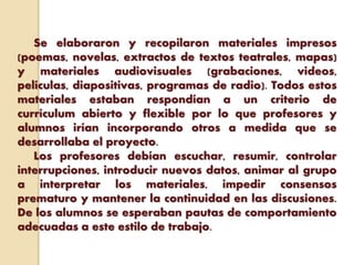 Se elaboraron y recopilaron materiales impresos
(poemas, novelas, extractos de textos teatrales, mapas)
y materiales audiovisuales (grabaciones, videos,
películas, diapositivas, programas de radio). Todos estos
materiales estaban respondían a un criterio de
currículum abierto y flexible por lo que profesores y
alumnos irían incorporando otros a medida que se
desarrollaba el proyecto.
Los profesores debían escuchar, resumir, controlar
interrupciones, introducir nuevos datos, animar al grupo
a interpretar los materiales, impedir consensos
prematuro y mantener la continuidad en las discusiones.
De los alumnos se esperaban pautas de comportamiento
adecuadas a este estilo de trabajo.
 