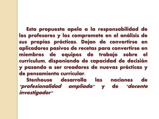 Esta propuesta apela a la responsabilidad de
los profesores y los compromete en el análisis de
sus propias prácticas. Dejan de convertirse en
aplicadores pasivos de recetas para convertirse en
miembros de equipos de trabajo sobre el
curriculum, disponiendo de capacidad de decisión
y pasando a ser creadores de nuevas prácticas y
de pensamiento curricular.
Stenhouse desarrolla las nociones de
"profesionalidad ampliada" y de "docente
investigador"
 