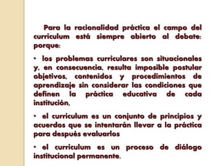 Para la racionalidad práctica el campo del
curriculum está siempre abierto al debate:
porque:
• los problemas curriculares son situacionales
y, en consecuencia, resulta imposible postular
objetivos, contenidos y procedimientos de
aprendizaje sin considerar las condiciones que
definen la práctica educativa de cada
institución,
• el curriculum es un conjunto de principios y
acuerdos que se intentarán llevar a la práctica
para después evaluarlos
• el curriculum es un proceso de diálogo
institucional permanente.
 