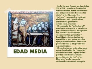 En la Europa feudal, en los siglos
XII y XIII, cuando se fundan las
Universidades, éstas elaboraron
sus programas con base en las
siete “artes liberales”: el
“trivium” (gramática, retórica,
dialéctica) y el “quadrivium”
(aritmética, geometría,
astronomía, música)
El concepto de “arte liberal”,
que hace referencia a su cultivo
por "hombres libres", designaba
los estudios que ofrecían
conocimientos generales y
habilidades intelectuales, en
oposición a las "artes serviles"
que proporcionaban destrezas
profesionales u ocupacionales
especializadas.
El curriculum es entendido aquí
como la relación de “materias”
destinadas a ser “aprendidas”
por los estudiantes, futuros
profesionales de las “artes
liberales” en la compleja
sociedad estamental europea.
EDAD MEDIA
 