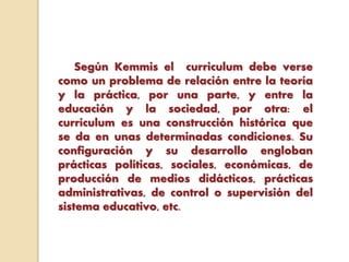 Según Kemmis el curriculum debe verse
como un problema de relación entre la teoría
y la práctica, por una parte, y entre la
educación y la sociedad, por otra: el
currículum es una construcción histórica que
se da en unas determinadas condiciones. Su
configuración y su desarrollo engloban
prácticas políticas, sociales, económicas, de
producción de medios didácticos, prácticas
administrativas, de control o supervisión del
sistema educativo, etc.
 