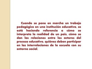 Cuando se pone en marcha un trabajo
pedagógico en una institución educativa, se
está haciendo referencia a cómo se
interpreta la realidad de un país, cómo se
dan las relaciones entre los actores del
proceso educativo, quiénes deben participar
en las interrelaciones de la escuela con su
entorno social.
 