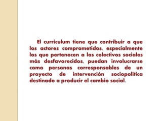 El curriculum tiene que contribuir a que
los actores comprometidos, especialmente
los que pertenecen a los colectivos sociales
más desfavorecidos, puedan involucrarse
como personas corresponsables de un
proyecto de intervención sociopolítica
destinado a producir el cambio social.
 