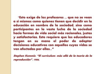 "Esto exige de los profesores ... que no se vean
a sí mismos como quienes tienen que decidir en la
educación en nombre de la sociedad, sino como
participantes en la vasta lucha de la sociedad
hacia formas de vida social más racionales, justas
y satisfactorias. Esto requiere que los educadores
tengan en su mano el poder de adoptar
decisiones educativas con aquellos cuyas vidas se
ven afectadas por ellas...“
Stephen Kemmis: “El curriculum: más allá de la teoría de la
reproducción”, 1986.
 