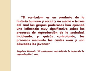 “El currículum es un producto de la
historia humana y social y un medio a través
del cual los grupos poderosos han ejercido
una influencia muy significativa sobre los
procesos de reproducción de la sociedad,
incidiendo, y quizás controlando, los
procesos mediante los cuales eran y son
educados los jóvenes“
Stephen Kemmis: “El curriculum: más allá de la teoría de la
reproducción”, 1986.
 