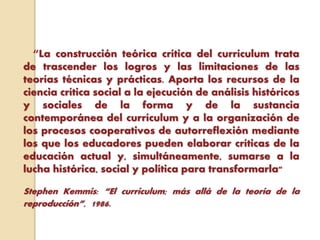 “La construcción teórica crítica del currículum trata
de trascender los logros y las limitaciones de las
teorías técnicas y prácticas. Aporta los recursos de la
ciencia crítica social a la ejecución de análisis históricos
y sociales de la forma y de la sustancia
contemporánea del currículum y a la organización de
los procesos cooperativos de autorreflexión mediante
los que los educadores pueden elaborar críticas de la
educación actual y, simultáneamente, sumarse a la
lucha histórica, social y política para transformarla"
Stephen Kemmis: “El curriculum; más allá de la teoría de la
reproducción”, 1986.
 