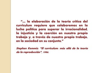 “… la elaboración de la teoría crítica del
curriculum requiere que colaboremos en la
lucha política para superar la irracionalidad,
la injusticia y la coerción en nuestro propio
trabajo y, a través de nuestro propio trabajo,
en la sociedad en su conjunto.”
Stephen Kemmis: “El curriculum: más allá de la teoría
de la reproducción”, 1986.
 