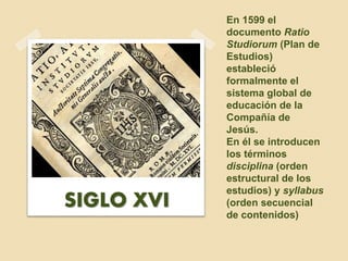 En 1599 el
documento Ratio
Studiorum (Plan de
Estudios)
estableció
formalmente el
sistema global de
educación de la
Compañía de
Jesús.
En él se introducen
los términos
disciplina (orden
estructural de los
estudios) y syllabus
(orden secuencial
de contenidos)
SIGLO XVI
 