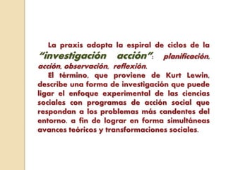 La praxis adopta la espiral de ciclos de la
“investigación acción”: planificación,
acción, observación, reflexión.
El término, que proviene de Kurt Lewin,
describe una forma de investigación que puede
ligar el enfoque experimental de las ciencias
sociales con programas de acción social que
respondan a los problemas más candentes del
entorno. a fin de lograr en forma simultáneas
avances teóricos y transformaciones sociales.
 