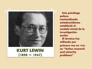 Este psicólogo
polaco,
nacionalizado
estadounidense,
estableció el
modelo inicial de la
investigación-
acción.
El término fue
utilizado por
primera vez en 1946
en “Action research
and minority
problems”.
KURT LEWIN
(1890 – 1947)
 