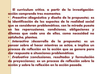 El curriculum crítico, a partir de la investigación-
acción comprende tres momentos:
• Preactivo (diagnóstico y diseño de la propuesta): es
la identificación de los aspectos de la realidad social
que se consideran problemáticos, con la mirada puesta
en las repercusiones, condiciones, obligaciones y
dilemas que cada uno de ellos, como necesidad no
satisfecha, plantea.
• Interactivo (desarrollo de la propuesta): es un
pensar sobre el hacer mientras se actúa, e implica un
proceso de reflexión en la acción que se genera para
dar respuesta a situaciones problemáticas.
• Evaluativo (conclusiones, resultados y formulación
de proyecciones): es un proceso de reflexión sobre la
acción y sobre la reflexión en la acción pasada.
 