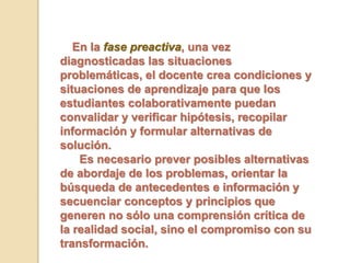 En la fase preactiva, una vez
diagnosticadas las situaciones
problemáticas, el docente crea condiciones y
situaciones de aprendizaje para que los
estudiantes colaborativamente puedan
convalidar y verificar hipótesis, recopilar
información y formular alternativas de
solución.
Es necesario prever posibles alternativas
de abordaje de los problemas, orientar la
búsqueda de antecedentes e información y
secuenciar conceptos y principios que
generen no sólo una comprensión crítica de
la realidad social, sino el compromiso con su
transformación.
 