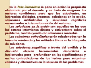 En la fase interactiva se pone en acción la propuesta
elaborada por el docente, y se trata de asegurar las
mejores condiciones para que los estudiantes, en
interacción dialógica, procuren soluciones en la acción,
soluciones actitudinales y soluciones cognitivas
encaminadas a la transformación del entorno.
Las soluciones en la acción son aquellas en las que
los actores intervienen directa y activamente sobre el
problema, contribuyendo con soluciones concretas.
Las soluciones actitudinales están relacionadas con la
toma de conciencia y las actitudes éticas en la búsqueda
de soluciones.
Las soluciones cognitivas a través del análisis y la
discusión ofrecen herramientas discursivas e
intelectuales para profundizar en las significaciones y
en las contradicciones de los hechos para encontrar
caminos y alternativas en la solución de los problemas.
 