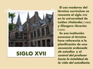El uso moderno del
término curriculum se
remonta al siglo XVII
en la universidad de
Leiden (Holanda) (1582)
y Glasgow (Escocia)
(1633) .
En esa institución
escocesa el término
hace referencia a la
planificación de una
secuencia ordenada
de estudios y al
control del profesor
hacia la totalidad de
la vida del estudiante.
SIGLO XVII
 
