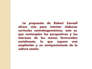 La propuesta de Robert Connell
ofrece vías para intentar elaborar
currículos contrahegemónicos; esto es,
que contemplen las perspectivas y los
intereses de los menos favorecidos
socialmente, lo que supone una
ampliación y un enriquecimiento de la
cultura común.
 