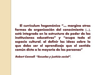 El currículum hegemónico “… margina otras
formas de organización del conocimiento [...],
está integrado en la estructura de poder de las
instituciones educativas” y “ocupa todo el
espacio cultural, al definir las ideas sobre lo
que debe ser el aprendizaje que el sentido
común dicta a la mayoría de las personas”
Robert Connell: “Escuelas y justicia social”,
 