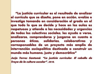 “La justicia curricular es el resultado de analizar
el currículo que se diseña, pone en acción, evalúa e
investiga tomando en consideración el grado en el
que todo lo que se decide y hace en las aulas es
respetuoso y atiende a las necesidades y urgencias
de todos los colectivos sociales; les ayuda a verse,
analizarse, comprenderse y juzgarse en cuanto a
personas éticas, solidarias, colaborativas y
corresponsables de un proyecto más amplio de
intervención sociopolítica destinada a construir un
mundo más humano, justo y democrático”
Jurjo Torres Santomé: “La justicia curricular. El caballo de
Troya de la cultura escolar”, 2010.
 