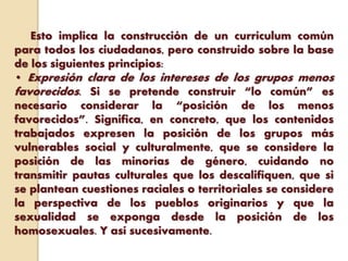 Esto implica la construcción de un currículum común
para todos los ciudadanos, pero construido sobre la base
de los siguientes principios:
• Expresión clara de los intereses de los grupos menos
favorecidos. Si se pretende construir “lo común” es
necesario considerar la “posición de los menos
favorecidos”. Significa, en concreto, que los contenidos
trabajados expresen la posición de los grupos más
vulnerables social y culturalmente, que se considere la
posición de las minorías de género, cuidando no
transmitir pautas culturales que los descalifiquen, que si
se plantean cuestiones raciales o territoriales se considere
la perspectiva de los pueblos originarios y que la
sexualidad se exponga desde la posición de los
homosexuales. Y así sucesivamente.
 