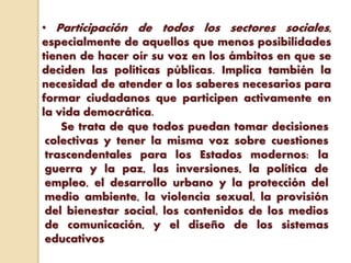 • Participación de todos los sectores sociales,
especialmente de aquellos que menos posibilidades
tienen de hacer oír su voz en los ámbitos en que se
deciden las políticas públicas. Implica también la
necesidad de atender a los saberes necesarios para
formar ciudadanos que participen activamente en
la vida democrática.
Se trata de que todos puedan tomar decisiones
colectivas y tener la misma voz sobre cuestiones
trascendentales para los Estados modernos: la
guerra y la paz, las inversiones, la política de
empleo, el desarrollo urbano y la protección del
medio ambiente, la violencia sexual, la provisión
del bienestar social, los contenidos de los medios
de comunicación, y el diseño de los sistemas
educativos
 