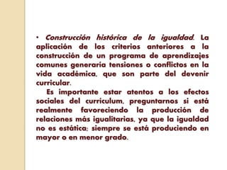 • Construcción histórica de la igualdad. La
aplicación de los criterios anteriores a la
construcción de un programa de aprendizajes
comunes generaría tensiones o conflictos en la
vida académica, que son parte del devenir
curricular.
Es importante estar atentos a los efectos
sociales del currículum, preguntarnos si está
realmente favoreciendo la producción de
relaciones más igualitarias, ya que la igualdad
no es estática; siempre se está produciendo en
mayor o en menor grado.
 