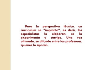 Para la perspectiva técnica, un
curriculum se “implanta”, es decir, los
especialistas lo elaboran, se lo
experimenta y corrige. Una vez
ultimado, se difunde entre los profesores,
quienes lo aplican.
 
